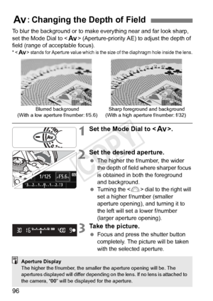 Page 9696
To blur the background or to make everything near and far look sharp, 
set the Mode Dial to  (Aperture-priority AE) to adjust the depth of 
field (range of acceptable focus).
*  stands for Aperture value wh ich is the size of the diaphragm hole inside the lens.
1Set the Mode Dial to .
2Set the desired aperture.
 The higher the f/number, the wider 
the depth of field where sharper focus 
is obtained in both the foreground 
and background.
  Turning the < 6> dial to the right will 
set a higher f/number...