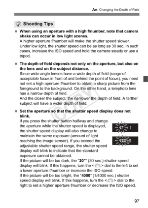 Page 9797
f: Changing the Depth of Field
 When using an aperture with a  high f/number, note that camera 
shake can occur in low light scenes.
A higher aperture f/number will ma ke the shutter speed slower. 
Under low light, the shutter speed ca n be as long as 30 sec. In such 
cases, increase the ISO speed and hol d the camera steady or use a 
tripod.
  The depth of field depends not onl y on the aperture, but also on 
the lens and on the subject distance.
Since wide-angle lenses have a wide depth of field...