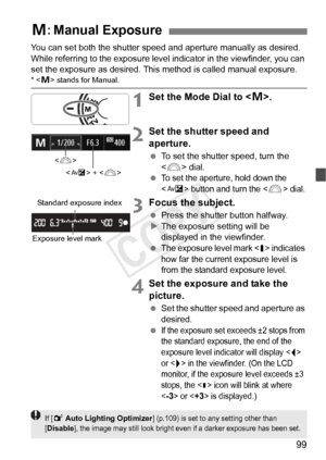 Page 9999
You can set both the shutter speed and aperture manually as desired. 
While referring to the exposure level indicator in the viewfinder, you can 
set the exposure as desired. This method is called manual exposure.
* < a> stands for Manual.
1Set the Mode Dial to < a>.
2Set the shutter speed and 
aperture.
  To set the shutter speed, turn the 
 dial.
 
To set the aperture, hold down the 
 button and turn the  dial.
3Focus the subject.
  Press the shutter button halfway.
X The exposure setting will be...