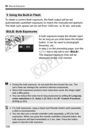 Page 100a: Manual Exposure
100
To obtain a correct flash expos ure, the flash output will be set 
automatically (autoflash exposure)  to match the manually-set aperture. 
The flash sync speed can be set fr om 1/200 sec. to 30 sec. and bulb.
A bulb exposure keeps the shutter open 
for as long as you hold down the shutter 
button. It can be used to photograph 
fireworks, etc.
In step 2 on the preceding page, turn the 
< 6 > dial to the left to set < BULB>. 
The elapsed exposure time will be 
displayed on the LCD...