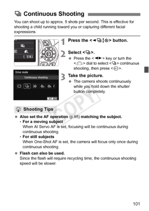 Page 101101
You can shoot up to approx. 5 shots per second. This is effective for 
shooting a child running  toward you or capturing different facial 
expressions.
1Press the  button.
2Select < i>.
  Press the < U> key or turn the 
< 6 > dial to select < i> continuous 
shooting, then press .
3Take the picture.
 The camera shoots continuously 
while you hold down the shutter 
button completely.
  Also set the AF operation  (p.95) matching the subject.
• For a moving subject
When AI Servo AF is set, focusing will...