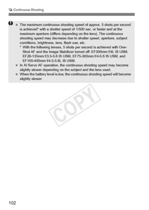 Page 102102
i Continuous Shooting
  The maximum continuous shooting sp eed of approx. 5 shots per second 
is achieved* with a shutter speed of 1/500 sec.  or faster and at the 
maximum aperture (differs dependin g on the lens). The continuous 
shooting speed may decr ease due to shutter speed, aperture, subject 
conditions, brightness, lens, flash use, etc.
* With the following lenses, 5 shots  per second is achieved with One-
Shot AF and the Image Stabilizer  turned off: EF300mm f/4L IS USM, 
EF28-135mm...