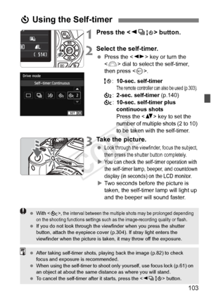 Page 103103
1Press the  button.
2Select the self-timer.
 Press the < U> key or turn the 
< 6 > dial to select the self-timer, 
then press < 0>.
Q :10-sec. self-timer
The remote controller can also be used (p.303).l :2-sec. self-timer  (p.140)
q :10-sec. self-timer plus 
continuous shots
Press the  key to set the 
number of multiple shots (2 to 10) 
to be taken with the self-timer.
3Take the picture.
 Look through the viewfinde r, focus the subject, 
then press the shutter button completely.
XYou can check the...