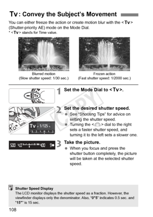 Page 108108
You can either freeze the action or create motion blur with the  
(Shutter-priority AE) mode on the Mode Dial.
* < s> stands for Time value.
1Set the Mode Dial to < s>.
2Set the desired shutter speed.
 See “Shooting Tips” for advice on 
setting the shutter speed.
  Turning the < 6> dial to the right 
sets a faster shutter speed, and 
turning it to the left sets a slower one.
3Take the picture.
  When you focus and press the 
shutter button completely, the picture 
will be taken at the selected...