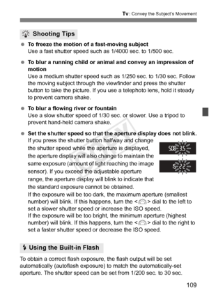 Page 109109
s: Convey the Subject’s Movement
 To freeze the motion of a fast-moving subject
Use a fast shutter speed such  as 1/4000 sec. to 1/500 sec.
  To blur a running child or animal and convey an impression of 
motion
Use a medium shutter speed such as  1/250 sec. to 1/30 sec. Follow 
the moving subject through the vi ewfinder and press the shutter 
button to take the picture. If you use a telephoto lens, hold it steady 
to prevent camera shake.
  To blur a flowing river or fountain
Use a slow shutter...