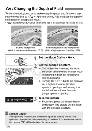 Page 110110
To blur the background or to make everything near and far look sharp, 
set the Mode Dial to  (Aperture-priority AE) to adjust the depth of 
field (range of acceptable focus).
*  stands for Aperture value,  which is the size of the diaphragm hole inside the lens.
1Set the Mode Dial to .
2Set the desired aperture.
 The higher the f/number, the wider 
the depth of field where sharper focus 
is obtained in both the foreground 
and background.
  Turning the < 6> dial to the right will 
set a higher...