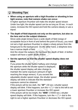 Page 111111
f: Changing the Depth of Field
 When using an aperture with a  high f/number or shooting in low 
light scenes, note that camera shake can occur.
A higher aperture f/number will ma ke the shutter speed slower. 
Under low light, the shutter speed ca n be as long as 30 sec. In such 
cases, increase the ISO speed and hol d the camera steady or use a 
tripod.
  The depth of field depends not onl y on the aperture, but also on 
the lens and on the subject distance.
Since wide-angle lenses have a wide depth...