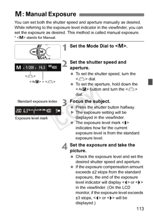 Page 113113
You can set both the shutter speed and aperture manually as desired. 
While referring to the exposure level indicator in the viewfinder, you can 
set the exposure as desired. This method is called manual exposure.
* < a> stands for Manual.
1Set the Mode Dial to < a>.
2Set the shutter speed and 
aperture.
  To set the shutter speed, turn the 
 dial.
  To set the aperture, hold down the 
 button and turn the < 6> 
dial.
3Focus the subject.
  Press the shutter button halfway.
X The exposure setting will...