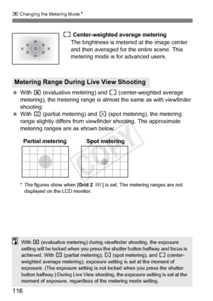 Page 116116
q Changing the Metering Mode N
e Center-weighted average metering
The brightness is metered at the image center 
and then averaged for the entire scene. This 
metering mode is for advanced users.
  With  q (evaluative metering) and  e (center-weighted average 
metering), the metering range is almo st the same as with viewfinder 
shooting.
  With  w (partial metering) and  r (spot metering), the metering 
range slightly differs from view finder shooting. The approximate 
metering ranges are as shown...