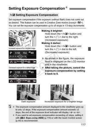 Page 117117
Set exposure compensation if the exposure (without flash) does not come out 
as desired. This feature can be used in Crea tive Zone modes (except ). You can set the exposure compensation up to ±5 stops in 1/3-stop increments.
Making it brighter:
Hold down the < O> button and 
turn the < 6> dial to the right. 
(Increased exposure)
Making it darker: Hold down the < O> button and 
turn the < 6> dial to the left. 
(Decreased exposure)
X As shown in the figure, the exposure 
level is displayed on the LCD...