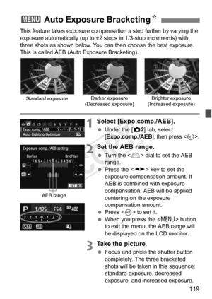 Page 119119
This feature takes exposure compensation a step further by varying the 
exposure automatically (up to ±2 stops in 1/3-stop increments) with 
three shots as shown below. You can then choose the best exposure.
This is called AEB (Auto Exposure Bracketing).
1Select [Expo.comp./AEB].
  Under the [ z2] tab, select 
[Expo.comp./AEB], then press .
2Set the AEB range.
  Turn the < 6> dial to set the AEB 
range.
  Press the < U> key to set the 
exposure compensation amount. If 
AEB is combined with exposure...