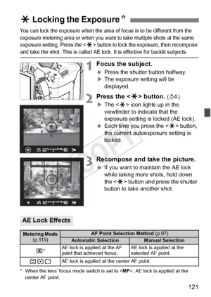 Page 121121
You can lock the exposure when the area of focus is to be different from the 
exposure metering area or when you want  to take multiple shots at the same 
exposure setting. Press the <
A> button to lock the exposure, then recompose and take the shot. This is called AE lock.  It is effective for backlit subjects.
1Focus the subject.
 Press the shutter button halfway.
X The exposure setting will be 
displayed.
2Press the < A> button. (0 )
X The < A> icon lights up in the 
viewfinder to indicate that...