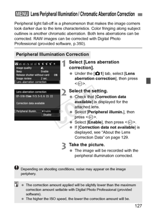 Page 127127
Peripheral light fall-off is a phenomenon that makes the image corners 
look darker due to the lens characteri stics. Color fringing along subject 
outlines is another chromatic aberration. Both lens aberrations can be 
corrected. RAW images can be corrected with Digital Photo 
Professional (provided software, p.350).
1Select [Lens aberration 
correction].
  Under the [ z1] tab, select [Lens 
aberration correction ], then press 
< 0 >.
2Select the setting.
  Check that [ Correction data 
available ]...