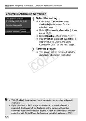 Page 128128
3 Lens Peripheral Illumination / Chromatic Aberration Correction
1Select the setting.
 Check that [ Correction data 
available ] is displayed for the 
attached lens.
  Select [Chromatic aberration ], then 
press < 0>.
  Select [Enable ], then press .
  If [Correction data not available] is 
displayed, see “About the Lens 
Correction Data” on the next page.
2Take the picture.
  The image will be recorded with the 
chromatic aberration corrected.
Chromatic Aberration Correction
 With [ Enable ], the...