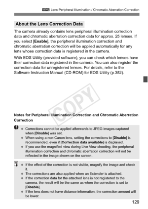 Page 129129
3 Lens Peripheral Illumination / Chromatic Aberration Correction
The camera already contains lens  peripheral illumination correction 
data and chromatic aberration correction data for approx. 25 lenses. If 
you select [ Enable], the peripheral illumination correction and 
chromatic aberration correction will be applied automatically for any 
lens whose correction data is  registered in the camera.
With EOS Utility (provided software), you can check which lenses have 
their correction data registered...