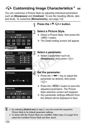 Page 130130
You can customize a Picture Style by adjusting individual parameters 
such as [Sharpness] and [Contrast ]. To see the resulting effects, take 
test shots. To customize [Monochrome], see page 132.
1Press the  button.
2Select a Picture Style.
 Select a Picture Style, then press the 
 button.
X The Detail setting screen will appear.
3Select a parameter.
  Select a parameter such as 
[Sharpness], then press < 0>.
4Set the parameter.
  Press the < U> key to adjust the 
parameter as desired, then press 
<...