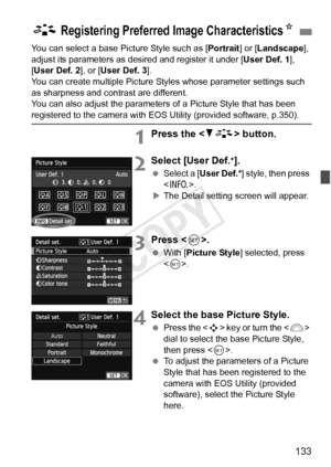 Page 133133
You can select a base Picture Style such as [Portrait] or [Landscape ], 
adjust its parameters as des ired and register it under [User Def. 1], 
[User Def. 2 ], or [User Def. 3 ].
You can create multiple Picture Styles whose parameter settings such 
as sharpness and contrast are different.
You can also adjust the parameters of a Picture Style that has been 
registered to the camera with EOS Utility (provided software, p.350).
1Press the < XA > button.
2Select [User Def.*].
 Select a [User Def.* ]...