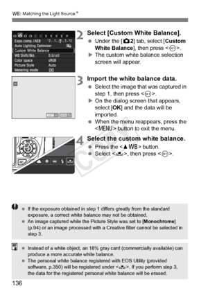 Page 136136
B: Matching the Light Source N
2Select [Custom White Balance].
 Under the [ z2] tab, select [ Custom 
White Balance], then press < 0>.
X The custom white balance selection 
screen will appear.
3Import the white balance data.
  Select the image that was captured in 
step 1, then press .
X On the dialog screen that appears, 
select [OK ] and the data will be 
imported.
  When the menu reappears, press the 
 button to exit the menu.
4Select the custom white balance.
 Press the  button.  Select < O>,...