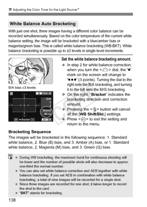 Page 138138
u Adjusting the Color Tone for the Light Source N
With just one shot, three images having a different color balance can be 
recorded simultaneously. Ba sed on the color temperature of the current white 
balance setting, the image will be br acketed with a blue/amber bias or 
magenta/green bias. This  is called white balance bracketing (WB-BKT). White 
balance bracketing is possible up to ±3  levels in single-level increments.
Set the white balance bracketing amount.
 In step 2 for white balance...