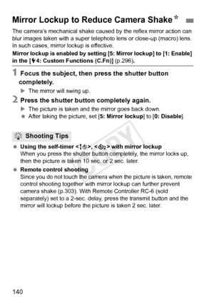 Page 140140
The camera’s mechanical shake caused by the reflex mirror action can 
blur images taken with a super teleph oto lens or close-up (macro) lens. 
In such cases, mirror  lockup is effective.
Mirror lockup is enabled by setting  [5: Mirror lockup] to [1: Enable] 
in the [54: Custom Functions (C.Fn)] (p.296) .
1Focus the subject, then press the shutter button 
completely.
X The mirror will swing up.
2Press the shutter button completely again.
XThe picture is taken and the mirror goes back down.
  After...