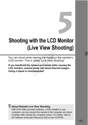 Page 143143
Shooting with the LCD Monitor
(Live View Shooting)
You can shoot while viewing the image on the camera’s 
LCD monitor. This is called “Live View shooting”.
If you handhold the camera and shoot while viewing the 
LCD monitor, camera shake  can cause blurred images. 
Using a tripod is recommended.
About Remote Live View ShootingWith EOS Utility (provided softwa re, p.350) installed in your 
computer, you can connect the ca mera to the computer and shoot 
remotely while viewing  the computer screen. For...