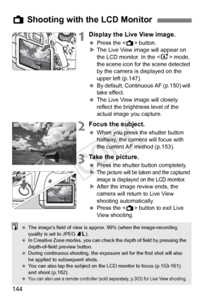 Page 144144
1Display the Live View image.
 Press the < A> button.
X The Live View image will appear on 
the LCD monitor. In the < A> mode, 
the scene icon for the scene detected 
by the camera is displayed on the 
upper left (p.147).
  By default, Continuous AF (p.150) will 
take effect.
  The Live View image will closely 
reflect the brightness level of the 
actual image you capture.
2Focus the subject.
 When you press the shutter button 
halfway, the camera will focus with 
the current AF method (p.153).
3Take...