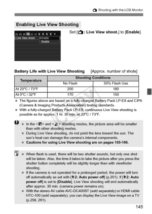 Page 145145
A Shooting with the LCD Monitor
Set [A: Live View shoot. ] to [Enable ].
Battery Life with Live View Shooting [Approx. number of shots]
 The figures above are based on a fully- charged Battery Pack LP-E8 and CIPA 
(Camera & Imaging Products As sociation) testing standards.
  With a fully-charged Battery Pack LP-E8, continuous  Live View shooting is 
possible as for approx. 1 hr . 30 min. at 23°C / 73°F.
Enabling Live View Shooting
Te m p e r a t u r eShooting Conditions
No Flash 50% Flash Use
At 23°C...