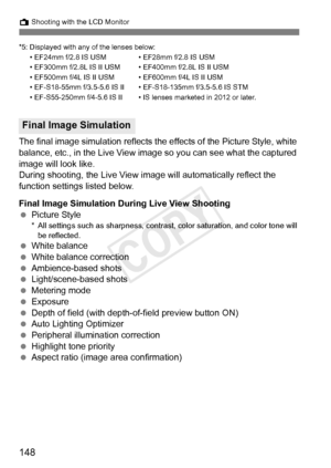 Page 148148
A Shooting with the LCD Monitor
*5: Displayed with any of the lenses below:• EF24mm f/2.8 IS USM • EF28mm f/2.8 IS USM
• EF300mm f/2.8L IS II USM •  EF400mm f/2.8L IS II USM
• EF500mm f/4L IS II USM •  EF600mm f/4L IS II USM
• EF-S18-55mm f/3.5-5.6 IS II • EF-S18-135mm f/3.5-5.6 IS STM
• EF-S55-250mm f/4-5.6 IS II • IS l enses marketed in 2012 or later.
The final image simulation reflects the effects of the Picture Style, white 
balance, etc., in the Live View image so you can see what the captured...