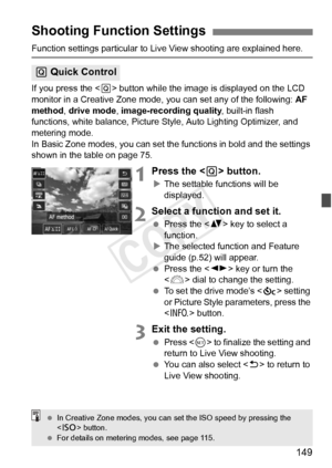 Page 149149
Function settings particular to Live View shooting are explained here.
If you press the < Q> button while the image is displayed on the LCD 
monitor in a Creative Zone mode,  you can set any of the following: AF 
method, drive mode, image-recording quality , built-in flash 
functions, white balance, Picture Styl e, Auto Lighting Optimizer, and 
metering mode.
In Basic Zone modes, you can set the functions in bold and the settings \
shown in the table on page 75.
1Press the < Q> button.
XThe settable...