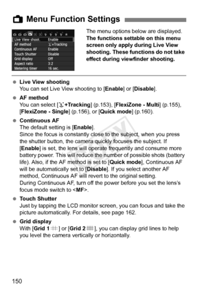 Page 150150
The menu options below are displayed.
The functions settable on this menu 
screen only apply during Live View 
shooting. These functions do not take 
effect during viewfinder shooting.
 Live View shooting
You can set Live View shooting to [ Enable] or [Disable ].
  AF method
You can select [ u+Tracking ] (p.153), [FlexiZone - Multi ] (p.155), 
[FlexiZone - Single ] (p.156), or [Quick mode] (p.160).
  Continuous AF
The default setting is [ Enable].
Since the focus is constantly clos e to the subject,...