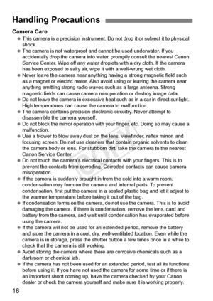 Page 1616
Camera Care This camera is a precision  instrument. Do not drop it or subject it to physical 
shock.
  The camera is not waterproof and ca nnot be used underwater. If you 
accidentally drop the cam era into water, promptly consult the nearest Canon 
Service Center. Wipe off any water drop lets with a dry cloth. If the camera 
has been exposed to salt y air, wipe it with a well-wrung wet cloth.
  Never leave the camera near anything  having a strong magnetic field such 
as a magnet or electric  motor....