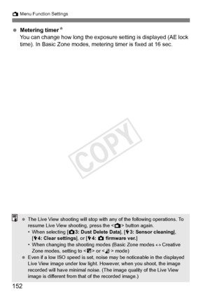 Page 152152
A Menu Function Settings
 Metering timer N
You can change how long the exposure  setting is displayed (AE lock 
time). In Basic Zone modes, metering timer is fixed at 16 sec.
  The Live View shooting will stop with  any of the following operations. To 
resume Live View shooting, press the < A> button again.
• When selecting [ z3: Dust Delete Data ], [53: Sensor cleaning ], 
[ 5 4: Clear settings], or [ 54:  z  firmware ver.]
• When changing the shooting  modes (Basic Zone modes ↔ Creative 
Zone...