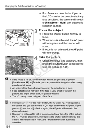 Page 154154
Changing the Autofocus Method (AF Method)
 If no faces are detected or if you tap 
the LCD monitor but do not select any 
face or subject, the camera will switch 
to [FlexiZone - Multi ] with automatic 
selection (p.155).
3Focus the subject.
  Press the shutter button halfway to 
focus.
X When focus is achieved, the AF point 
will turn green a nd the beeper will 
sound.
X If focus is not achieved, the AF point 
will turn orange.
4Take the picture.
  Check the focus and exposure, then 
press the...