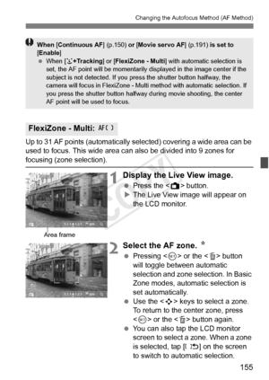 Page 155155
Changing the Autofocus Method (AF Method)
Up to 31 AF points (automatically selected) covering a wide area can be 
used to focus. This wide area can also be divided into 9 zones for 
focusing (zone selection). 
1Display the Live View image.
  Press the < A> button.
X The Live View image will appear on 
the LCD monitor.
2Select the AF zone.  N
 Pressing < 0> or the < L> button 
will toggle between automatic 
selection and zone selection. In Basic 
Zone modes, automatic selection is 
set...