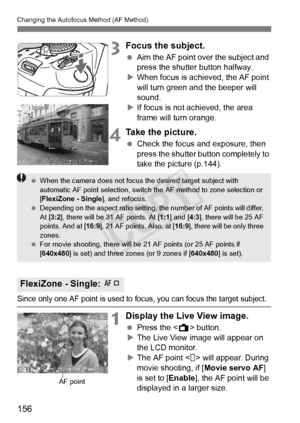 Page 156156
Changing the Autofocus Method (AF Method)
3Focus the subject.
 Aim the AF point over the subject and 
press the shutter button halfway.
X When focus is achieved, the AF point 
will turn green a nd the beeper will 
sound.
X If focus is not achieved, the area 
frame will turn orange.
4Take the picture.
  Check the focus and exposure, then 
press the shutter button completely to 
take the picture (p.144).
Since only one AF point is used to fo cus, you can focus the target subject.
1Display the Live View...