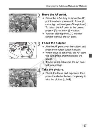 Page 157157
Changing the Autofocus Method (AF Method)
2Move the AF point.
 Press the < S> key to move the AF 
point to where you want to focus. (It 
cannot go to the edges of the picture.) 
To return the AF point to the center, 
press < 0> or the < L> button.
  You can also tap the LCD monitor 
screen to move the AF point.
3Focus the subject.
 Aim the AF point over the subject and 
press the shutter button halfway.
X When focus is achi eved, the AF point 
will turn green a nd the beeper will 
sound.
X If focus...