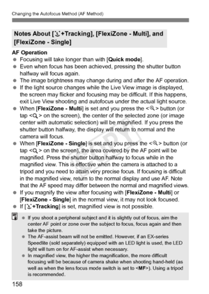 Page 158158
Changing the Autofocus Method (AF Method)
AF Operation
 Focusing will take longer than with [ Quick mode].
  Even when focus has been achieved, pressing the shutter button 
halfway will focus again.
 
The image brightness may change du ring and after the AF operation. If the light source changes while th e Live View image is displayed, 
the screen may flicker and focusing  may be difficult. If this happens, 
exit Live View shooting and autofocus  under the actual light source.
  When [FlexiZone -...