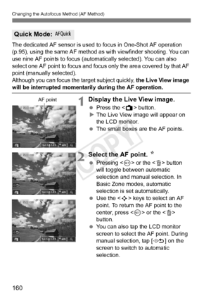 Page 160160
Changing the Autofocus Method (AF Method)
The dedicated AF sensor is used to focus in One-Shot AF operation 
(p.95), using the same AF method as  with viewfinder shooting. You can 
use nine AF points to focus (automatically selected). You can also 
select one AF point to focus and focus  only the area covered by that AF 
point (manually selected).
Although you can focus the target subject quickly, the Live View image 
will be interrupted momentarily during the AF operation.
1Display the Live View...