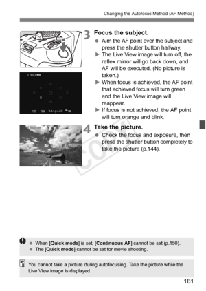 Page 161161
Changing the Autofocus Method (AF Method)
3Focus the subject.
 Aim the AF point over the subject and 
press the shutter button halfway.
X The Live View image will turn off, the 
reflex mirror will go back down, and 
AF will be executed. (No picture is 
taken.)
X When focus is achi eved, the AF point 
that achieved focus will turn green 
and the Live View image will 
reappear.
X If focus is not achieved, the AF point 
will turn orange and blink.
4Take the picture.
  Check the focus and exposure, then...