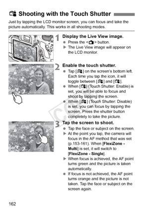 Page 162162
Just by tapping the LCD monitor screen, you can focus and take the 
picture automatically. This works in all shooting modes.
1Display the Live View image.
 Press the < A> button.
X The Live View image will appear on 
the LCD monitor.
2Enable the touch shutter.
  Tap [y ] on the screen’s bottom left. 
Each time you tap the icon, it will 
toggle between [ y] and [x]. 
  When [ x] (Touch Shutter: Enable) is 
set, you will be able to focus and 
shoot by tapping the screen.
  When [y ] (Touch Shutter:...