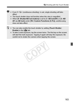 Page 163163
x Shooting with the Touch Shutter
 Even if < i> (continuous shootin g)  is set, single shooting will take 
effect.
  The touch shutter does  not function when the view is magnified.
  When [6: Shutter/AE lock button]  is set to [1: AE lock/AF ] or [3: AE/
AF, no AE lock ] under [54: Custom Functions (C.Fn) ], autofocusing 
does not take effect.
  You can also enable the to uch shutter by setting [Touch Shutter: 
Enable ] in the [A ] tab.
  To take a bulb exposure, tap the screen  twice. The first tap...