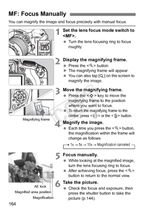 Page 164164
You can magnify the image and focus precisely with manual focus.
1Set the lens focus mode switch to 
.
 Turn the lens focusing ring to focus 
roughly.
2Display the magnifying frame.
 Press the < u> button.
X The magnifying frame will appear.
  You can also tap [ ] on the screen to 
magnify the image.
3Move the magnifying frame.
 Press the < S> key to move the 
magnifying frame to the position 
where you want to focus.
 
To return the magni fying frame to the 
center, press  or the  button.
4Magnify...