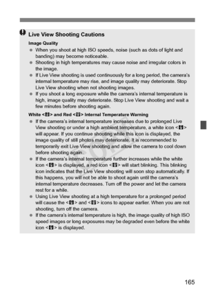 Page 165165
Live View Shooting Cautions
Image Quality When you shoot at high ISO speeds,  noise (such as dots of light and 
banding) may become noticeable.
  Shooting in high temperatures may  cause noise and irregular colors in 
the image.
  If Live View shooting is used contin uously for a long period, the camera’s 
internal temperature may rise, and im age quality may deteriorate. Stop 
Live View shooting when not shooting images.
  If you shoot a long expo sure while the camera’s internal temperature is...