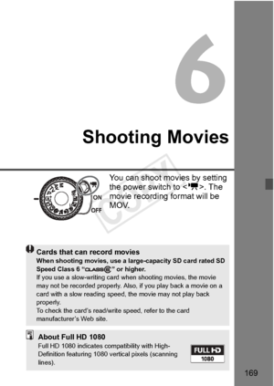 Page 169169
Shooting Movies
You can shoot movies by setting 
the power switch to . The 
movie recording fo rmat will be 
MOV.
Cards that can record moviesWhen shooting movies, use a larg e-capacity SD card rated SD 
Speed Class 6 “ ” or higher.
If you use a slow-writing card when shooting movies, the movie 
may not be recorded properl y. Also, if you play back a movie on a 
card with a slow reading speed,  the movie may not play back 
properly.
To check the card’s read/wri te speed, refer to the card...