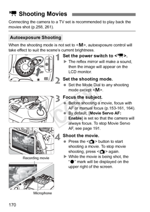 Page 170170
Connecting the camera to a TV set is recommended to play back the 
movies shot (p.258, 261).
When the shooting mode is not set to < a>, autoexposure control will 
take effect to suit the scene’s current brightness.
1Set the power switch to .
XThe reflex mirror will make a sound, 
then the image will appear on the 
LCD monitor.
2Set the shooting mode.
  Set the Mode Dial to any shooting 
mode except < a>.
3Focus the subject.
  Before shooting a movie, focus with 
AF or manual focus (p.153-161, 164)....