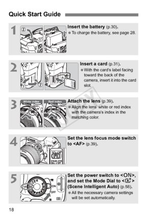 Page 1818
Quick Start Guide
1
Insert the battery (p.30).
 To charge the battery, see page 28.
2
Insert a card (p.31).
 With the card’s label facing 
toward the back of the 
camera, insert it into the card 
slot.
3
Attach the lens (p.39).
  Align the lens’ white or red index 
with the camera’s index in the 
matching color.
4
Set the lens focus mode switch 
to  
(p.39).
5
Set the power switch to , 
and set the Mode Dial to < A> 
(Scene Intelligent Auto) 
(p.58).
  All the necessary camera settings 
will be set...