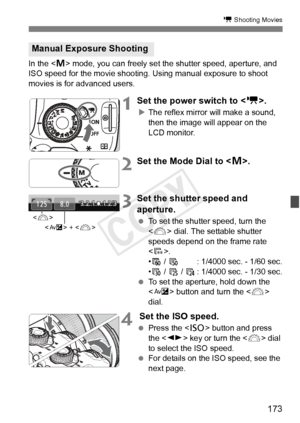 Page 173173
k Shooting Movies
In the  mode, you can freely set the shutter speed, aperture, and 
ISO speed for the movie shooting. Using manual exposure to shoot 
movies is for advanced users.
1Set the power switch to < k>.
XThe reflex mirror will make a sound, 
then the image will appear on the 
LCD monitor.
2Set the Mode Dial to < a>.
3Set the shutter speed and 
aperture.
  To set the shutter speed, turn the 
 dial. The settable shutter 
speeds depend on the frame rate 
< 9 >.
• 8 /  7 : 1/4000 sec. - 1/60...