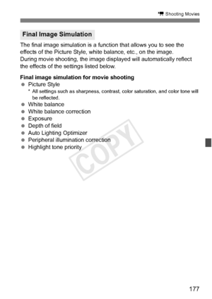 Page 177177
k Shooting Movies
The final image simulation is a function that allows you to see the 
effects of the Picture Style, white balance, etc., on the image.
During movie shooting, the image displayed will automatically reflect 
the effects of the settings listed below.
Final image simulation for movie shooting
  Picture Style
* All settings such as shar pness, contrast, color satura tion, and color tone will 
be reflected.
  White balance
  White balance correction
  Exposure
  Depth of field
  Auto...