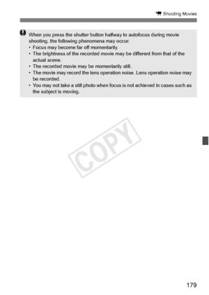 Page 179179
k Shooting Movies
When you press the shutter button halfway to autofocus during movie 
shooting, the following phenomena may occur.
• Focus may become  far off momentarily.
• The brightness of the recorded movi e may be different from that of the 
actual scene.
• The recorded movie ma y be momentarily still.
• The movie may record the lens operation noise. Le ns operation noise may 
be recorded.
• You may not take a still  photo when focus is not ac hieved in cases such as 
the subject is moving.
COPY  