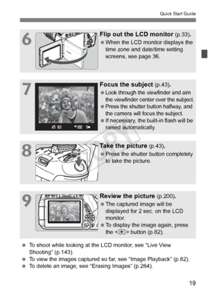 Page 1919
Quick Start Guide
6
Flip out the LCD monitor (p.33).
 When the LCD monitor displays the 
time zone and date/time setting 
screens, see page 36.
7
Focus the subject (p.43).
 Look through the viewfinder and aim 
the viewfinder center over the subject.
 Press the shutter button halfway, and 
the camera will focus the subject.
 If necessary, the built-in flash will be 
raised automatically.
8
Take the picture (p.43).
 Press the shutter button completely 
to take the picture.
9
Review the picture (p.200)....